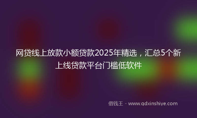 网贷线上放款小额贷款2025年精选，汇总5个新上线贷款平台门槛低软件