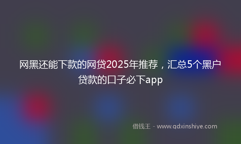 网黑还能下款的网贷2025年推荐，汇总5个黑户贷款的口子必下app