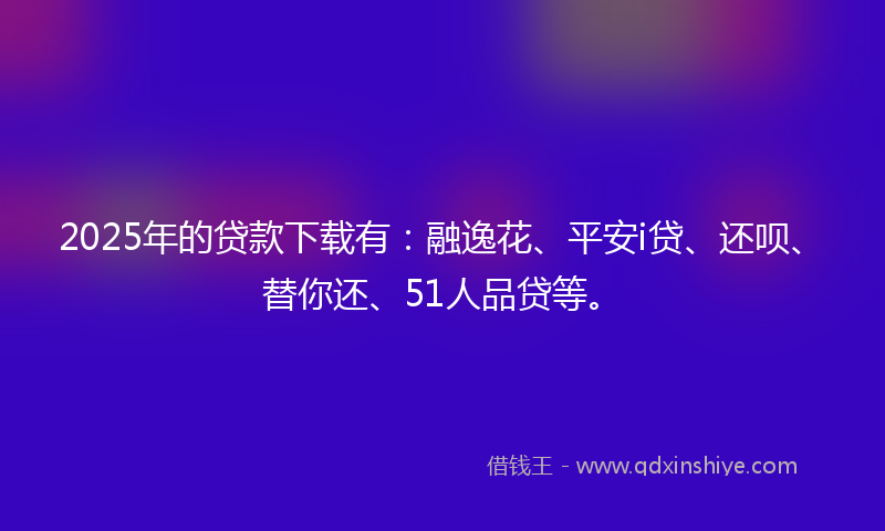 2025年的贷款下载有：融逸花、平安i贷、还呗、替你还、51人品贷等。