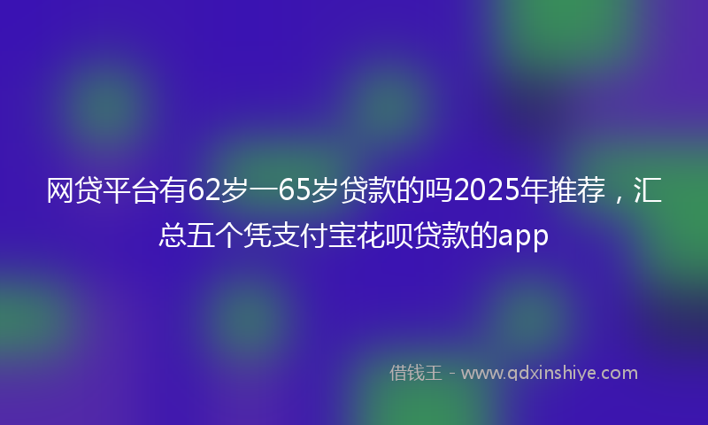 网贷平台有62岁一65岁贷款的吗2025年推荐，汇总五个凭支付宝花呗贷款的app