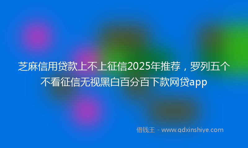 芝麻信用贷款上不上征信2025年推荐，罗列五个不看征信无视黑白百分百下款网贷app