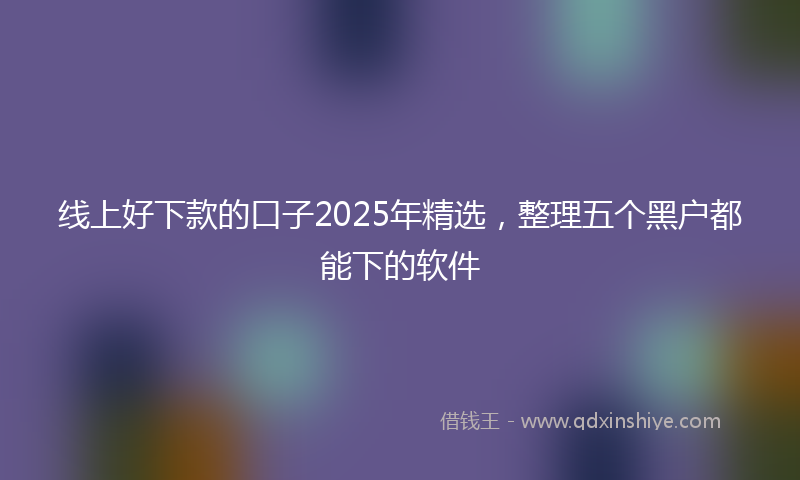 线上好下款的口子2025年精选，整理五个黑户都能下的软件