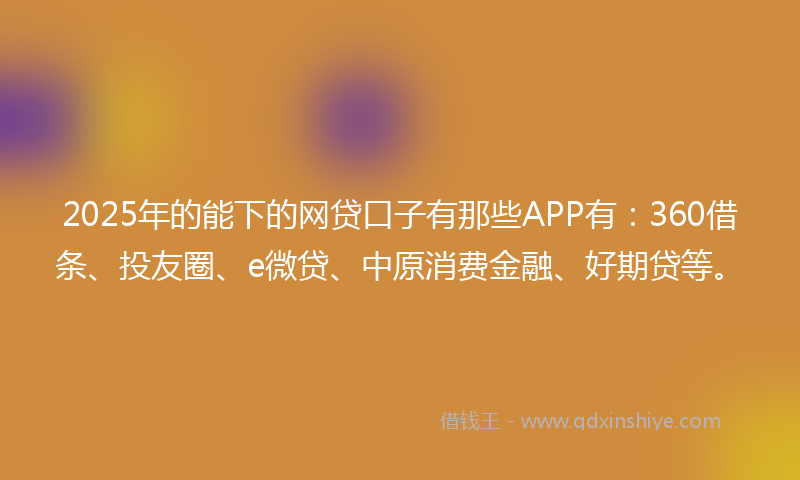 2025年的能下的网贷口子有那些APP有：360借条、投友圈、e微贷、中原消费金融、好期贷等。