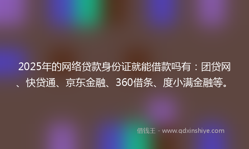 2025年的网络贷款身份证就能借款吗有：团贷网、快贷通、京东金融、360借条、度小满金融等。