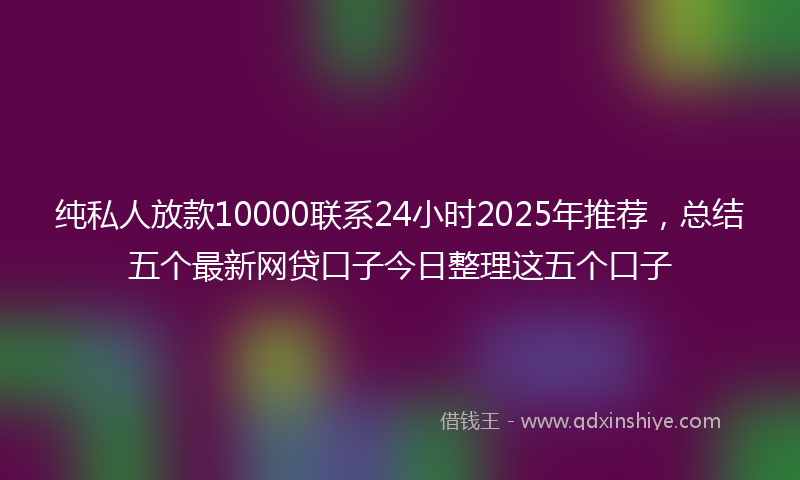 纯私人放款10000联系24小时2025年推荐，总结五个最新网贷口子今日整理这五个口子