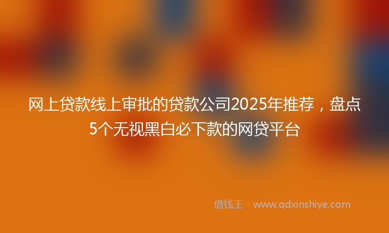 网上贷款线上审批的贷款公司2025年推荐，盘点5个无视黑白必下款的网贷平台