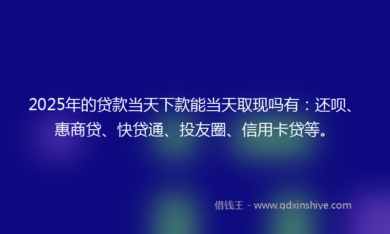 2025年的贷款当天下款能当天取现吗有：还呗、惠商贷、快贷通、投友圈、信用卡贷等。