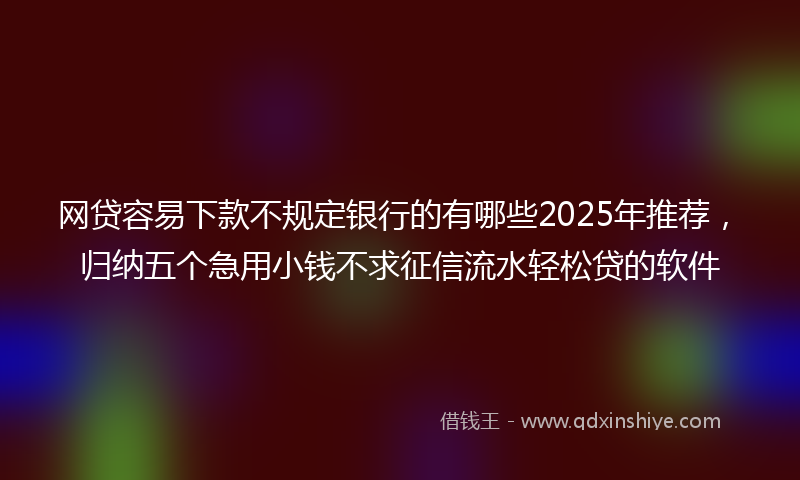 网贷容易下款不规定银行的有哪些2025年推荐，归纳五个急用小钱不求征信流水轻松贷的软件