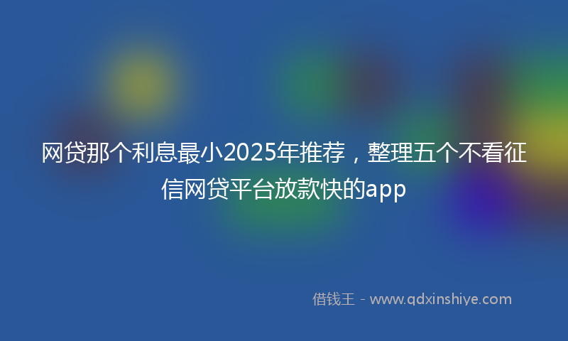 网贷那个利息最小2025年推荐，整理五个不看征信网贷平台放款快的app