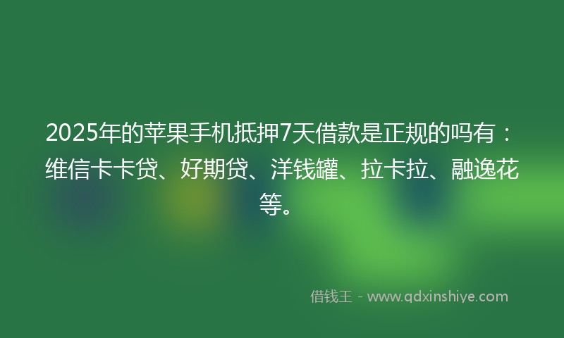 2025年的苹果手机抵押7天借款是正规的吗有：维信卡卡贷、好期贷、洋钱罐、拉卡拉、融逸花等。