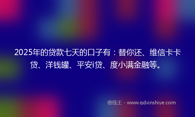 2025年的贷款七天的口子有：替你还、维信卡卡贷、洋钱罐、平安i贷、度小满金融等。