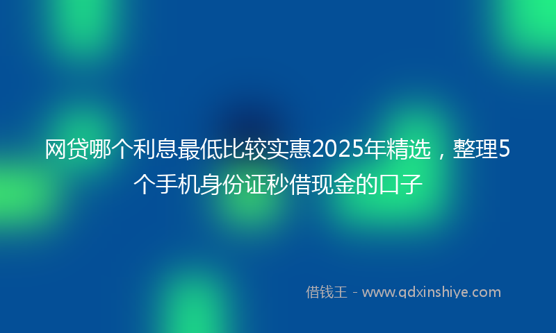 网贷哪个利息最低比较实惠2025年精选，整理5个手机身份证秒借现金的口子