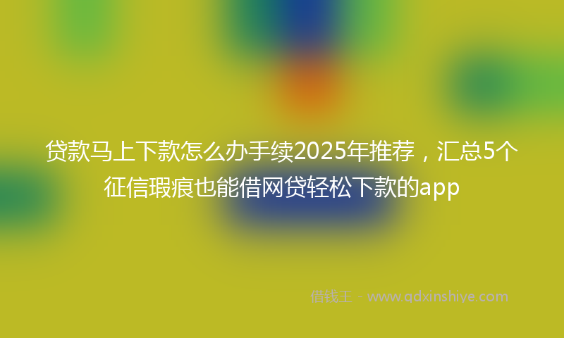 贷款马上下款怎么办手续2025年推荐，汇总5个征信瑕疵也能借网贷轻松下款的app