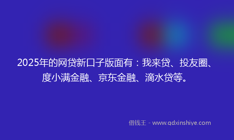 2025年的网贷新口子版面有：我来贷、投友圈、度小满金融、京东金融、滴水贷等。