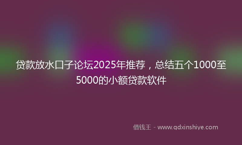 贷款放水口子论坛2025年推荐，总结五个1000至5000的小额贷款软件