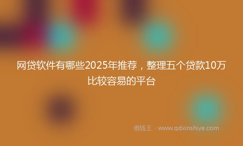 网贷软件有哪些2025年推荐，整理五个贷款10万比较容易的平台