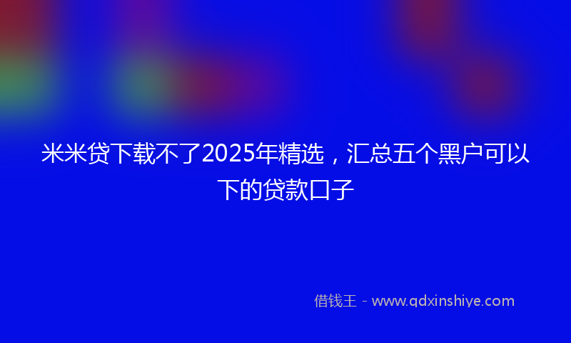 米米贷下载不了2025年精选，汇总五个黑户可以下的贷款口子