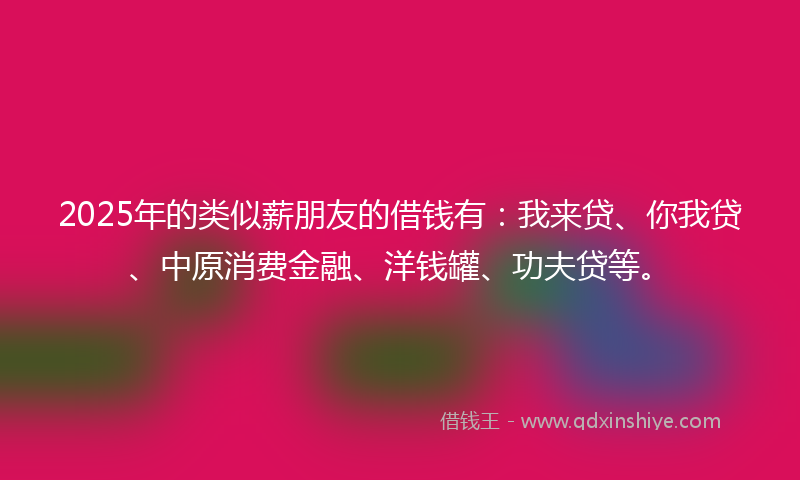 2025年的类似薪朋友的借钱有：我来贷、你我贷、中原消费金融、洋钱罐、功夫贷等。