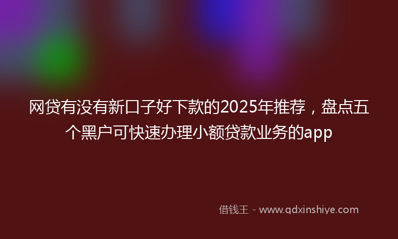 网贷有没有新口子好下款的2025年推荐，盘点五个黑户可快速办理小额贷款业务的app