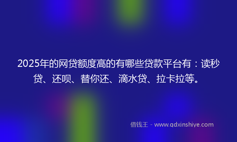 2025年的网贷额度高的有哪些贷款平台有：读秒贷、还呗、替你还、滴水贷、拉卡拉等。