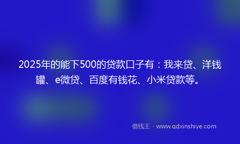 2025年的能下500的贷款口子有：我来贷、洋钱罐、e微贷、百度有钱花、小米贷款等。