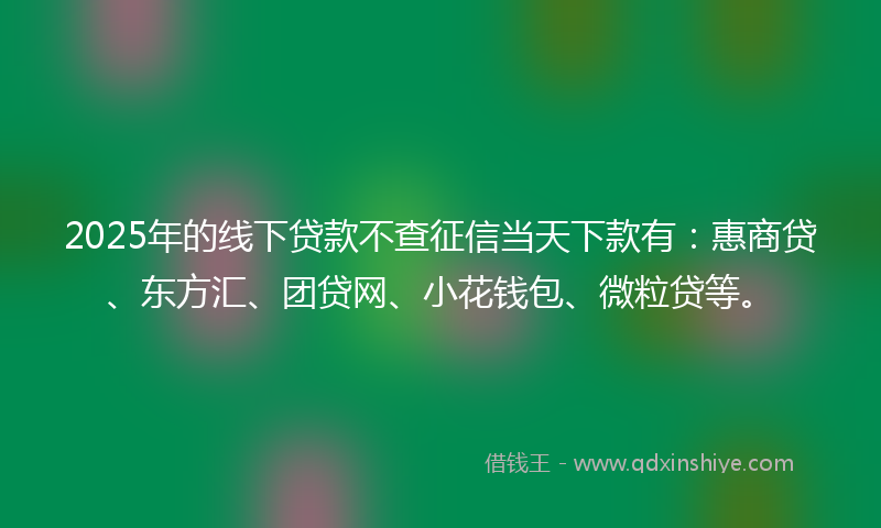 2025年的线下贷款不查征信当天下款有：惠商贷、东方汇、团贷网、小花钱包、微粒贷等。