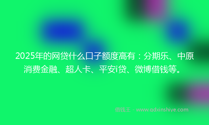 2025年的网贷什么口子额度高有：分期乐、中原消费金融、超人卡、平安i贷、微博借钱等。