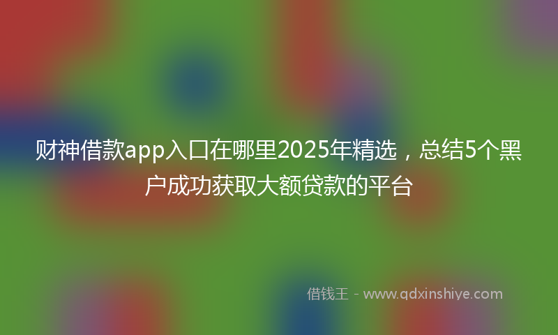财神借款app入口在哪里2025年精选，总结5个黑户成功获取大额贷款的平台