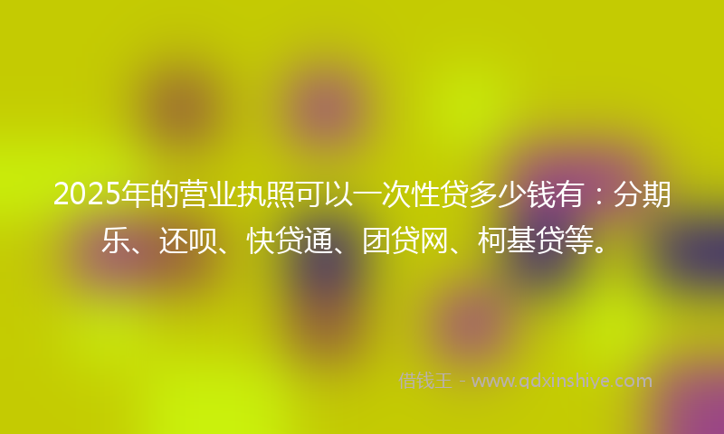 2025年的营业执照可以一次性贷多少钱有：分期乐、还呗、快贷通、团贷网、柯基贷等。