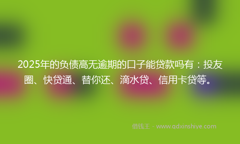 2025年的负债高无逾期的口子能贷款吗有：投友圈、快贷通、替你还、滴水贷、信用卡贷等。