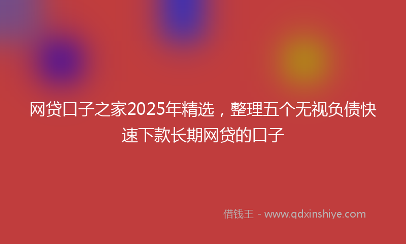 网贷口子之家2025年精选，整理五个无视负债快速下款长期网贷的口子