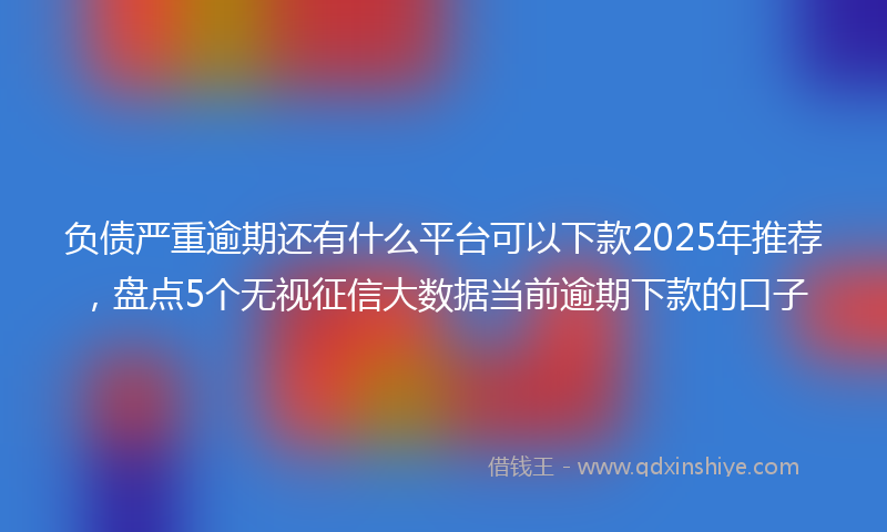 负债严重逾期还有什么平台可以下款2025年推荐，盘点5个无视征信大数据当前逾期下款的口子