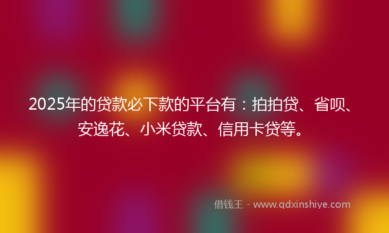 2025年的贷款必下款的平台有：拍拍贷、省呗、安逸花、小米贷款、信用卡贷等。