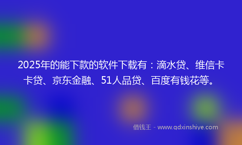 2025年的能下款的软件下载有：滴水贷、维信卡卡贷、京东金融、51人品贷、百度有钱花等。