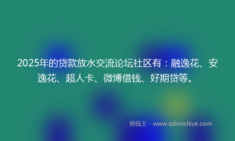 2025年的贷款放水交流论坛社区有：融逸花、安逸花、超人卡、微博借钱、好期贷等。