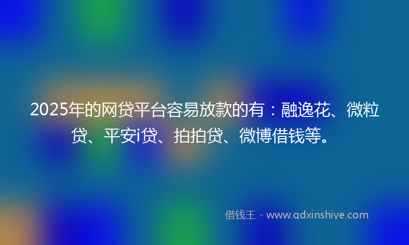 2025年的网贷平台容易放款的有：融逸花、微粒贷、平安i贷、拍拍贷、微博借钱等。