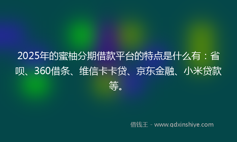 2025年的蜜柚分期借款平台的特点是什么有：省呗、360借条、维信卡卡贷、京东金融、小米贷款等。