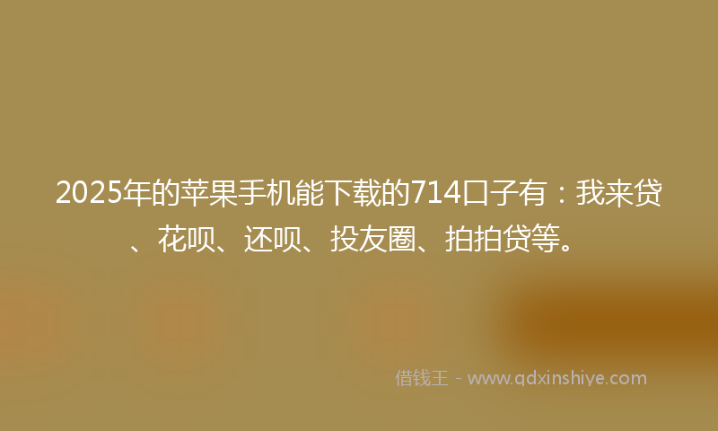 2025年的苹果手机能下载的714口子有：我来贷、花呗、还呗、投友圈、拍拍贷等。