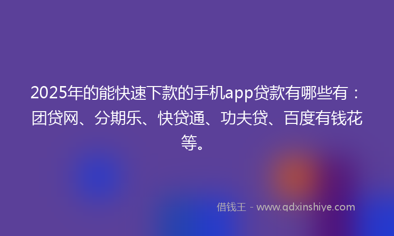 2025年的能快速下款的手机app贷款有哪些有：团贷网、分期乐、快贷通、功夫贷、百度有钱花等。