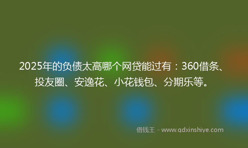 2025年的负债太高哪个网贷能过有：360借条、投友圈、安逸花、小花钱包、分期乐等。
