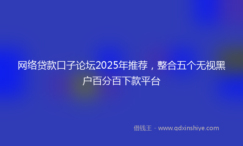 网络贷款口子论坛2025年推荐，整合五个无视黑户百分百下款平台