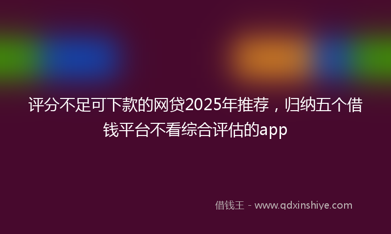 评分不足可下款的网贷2025年推荐，归纳五个借钱平台不看综合评估的app