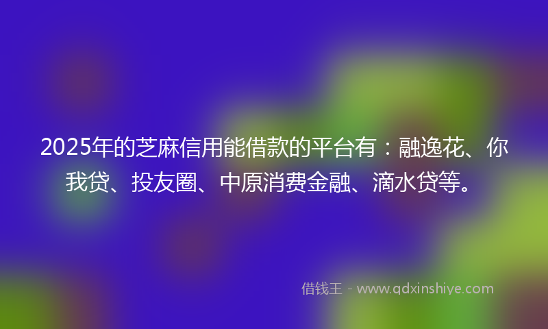 2025年的芝麻信用能借款的平台有：融逸花、你我贷、投友圈、中原消费金融、滴水贷等。