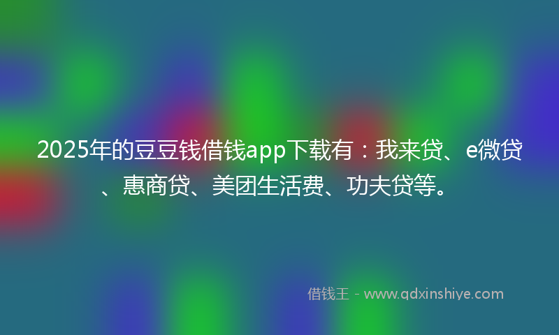 2025年的豆豆钱借钱app下载有：我来贷、e微贷、惠商贷、美团生活费、功夫贷等。