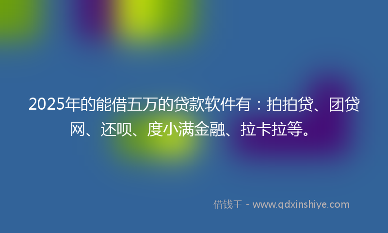 2025年的能借五万的贷款软件有：拍拍贷、团贷网、还呗、度小满金融、拉卡拉等。