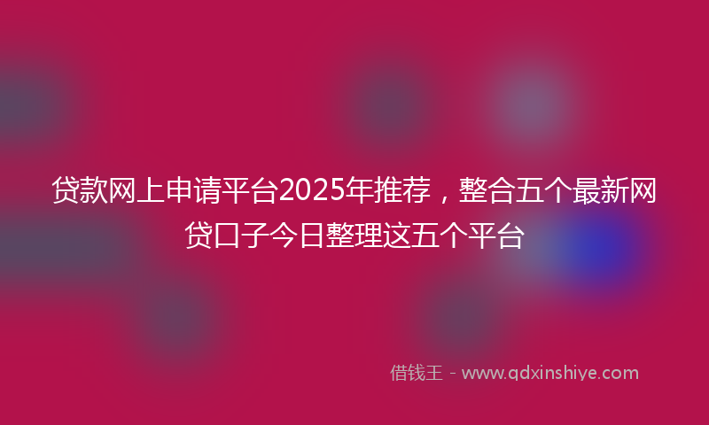 贷款网上申请平台2025年推荐，整合五个最新网贷口子今日整理这五个平台