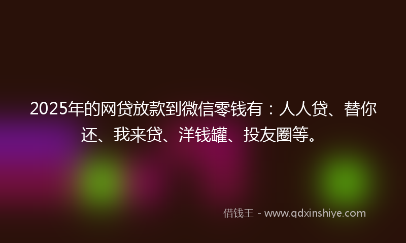 2025年的网贷放款到微信零钱有：人人贷、替你还、我来贷、洋钱罐、投友圈等。