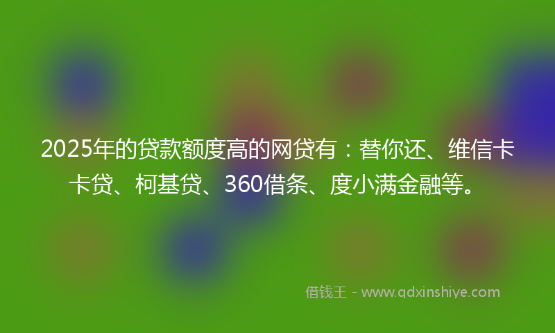2025年的贷款额度高的网贷有：替你还、维信卡卡贷、柯基贷、360借条、度小满金融等。