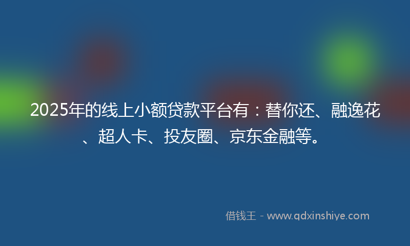 2025年的线上小额贷款平台有：替你还、融逸花、超人卡、投友圈、京东金融等。