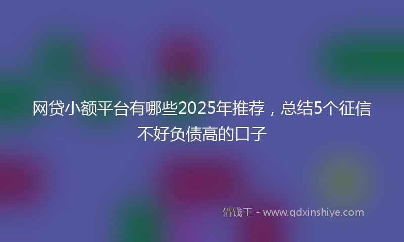 网贷小额平台有哪些2025年推荐，总结5个征信不好负债高的口子
